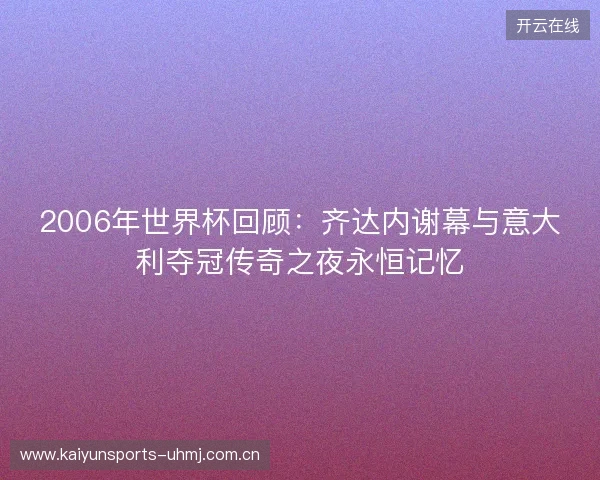 2006年世界杯回顾：齐达内谢幕与意大利夺冠传奇之夜永恒记忆